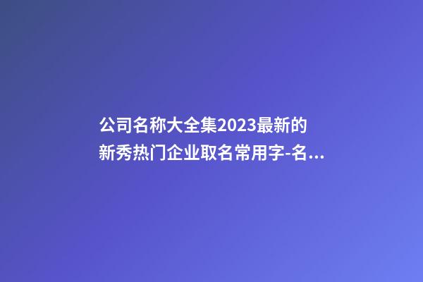 公司名称大全集2023最新的 新秀热门企业取名常用字-名学网-第1张-公司起名-玄机派